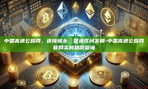 中国高速公路网，连接城乡，促进区域发展-中国高速公路网官网实时路况查询-第1张图片-欧易官网
