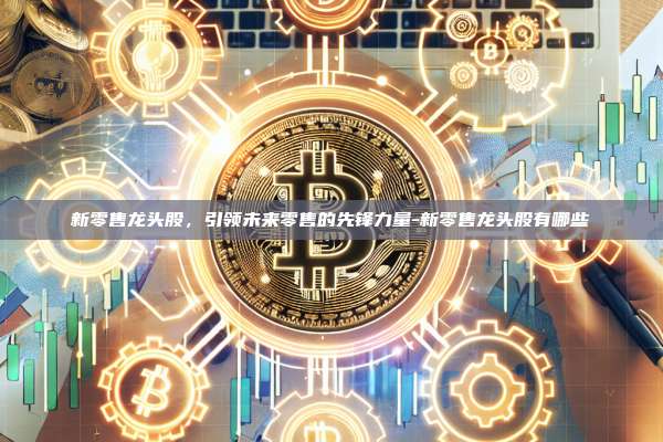新零售龙头股，引领未来零售的先锋力量-新零售龙头股有哪些-第1张图片-欧易官网